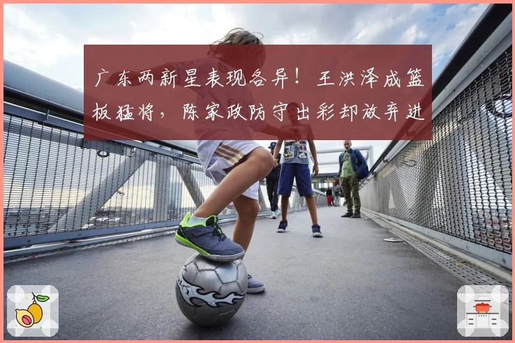 广东两新星表现各异！王洪泽成篮板猛将，陈家政防守出彩却放弃进攻！