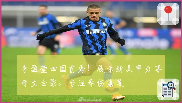 李盈莹回国首秀！展示新美甲分享母女合影，专注养伤康复