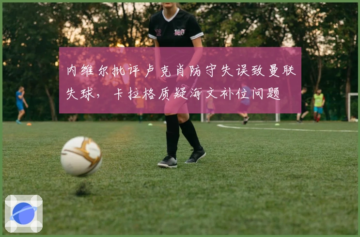 内维尔批评卢克肖防守失误致曼联失球，卡拉格质疑海文补位问题