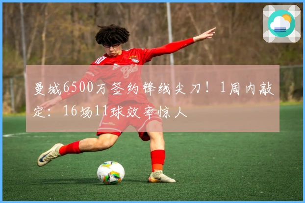 曼城6500万签约锋线尖刀！1周内敲定：16场11球效率惊人