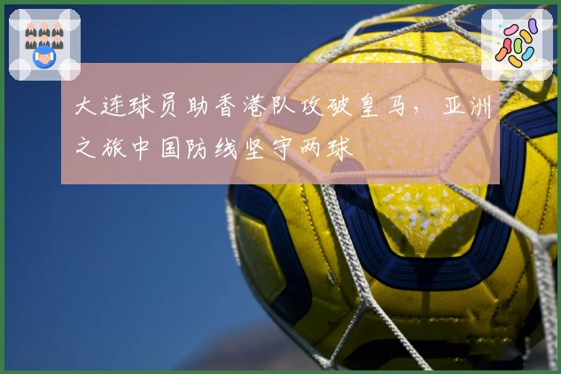 大连球员助香港队攻破皇马，亚洲之旅中国防线坚守两球