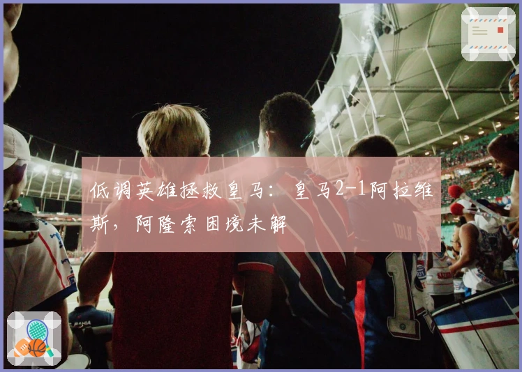 低调英雄拯救皇马:皇马2-1阿拉维斯,阿隆索困境未解