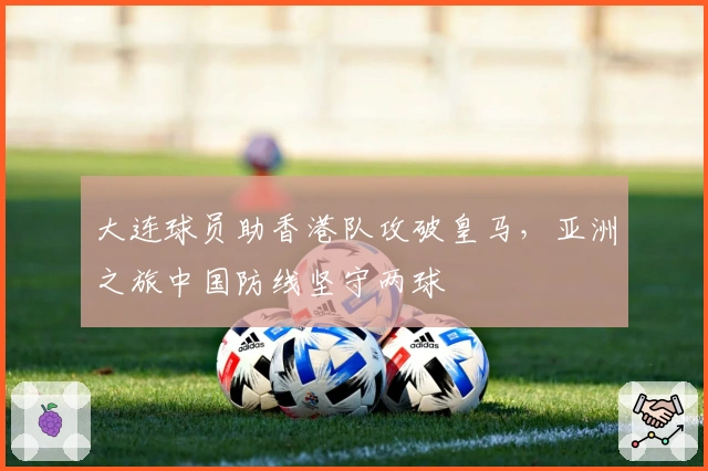 大连球员助香港队攻破皇马，亚洲之旅中国防线坚守两球