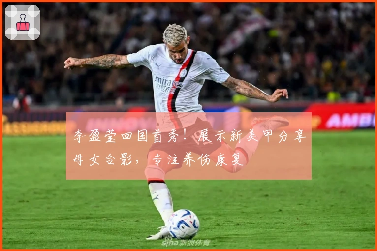 李盈莹回国首秀！展示新美甲分享母女合影，专注养伤康复