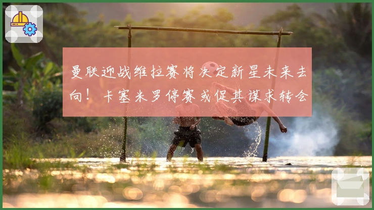 曼联迎战维拉赛将决定新星未来去向！卡塞米罗停赛或促其谋求转会