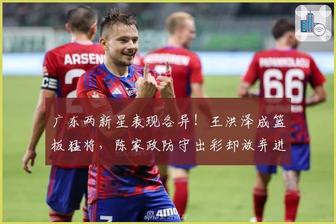 广东两新星表现各异！王洪泽成篮板猛将，陈家政防守出彩却放弃进攻！