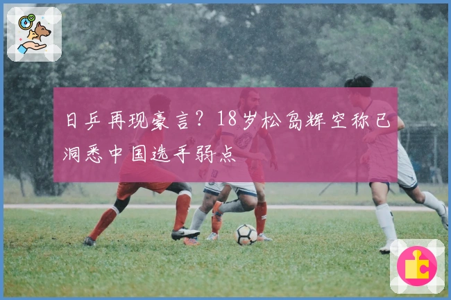日乒再现豪言？18岁松岛辉空称已洞悉中国选手弱点
