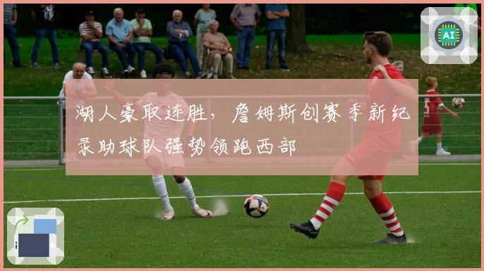 湖人豪取连胜，詹姆斯创赛季新纪录助球队强势领跑西部