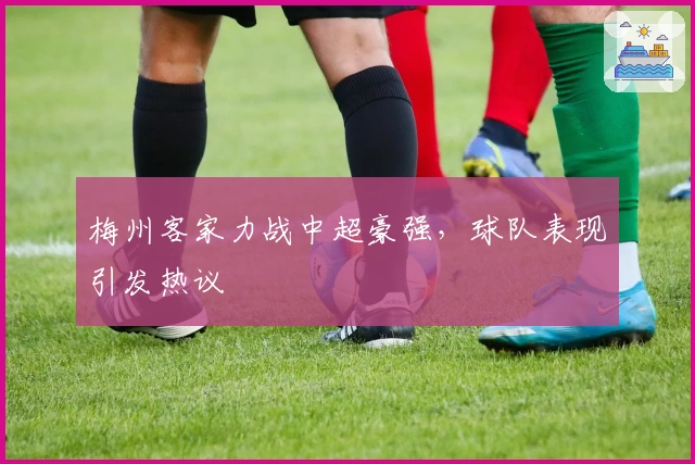 梅州客家力战中超豪强，球队表现引发热议