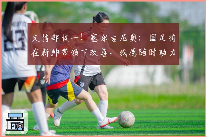 支持邵佳一！塞尔吉尼奥：国足将在新帅带领下改善，我愿随时助力